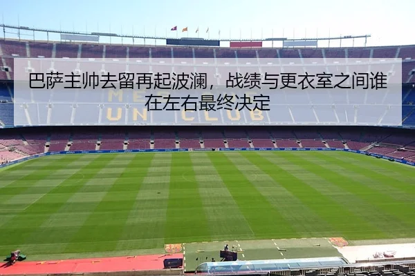 巴萨主帅去留再起波澜，战绩与更衣室之间谁在左右最终决定