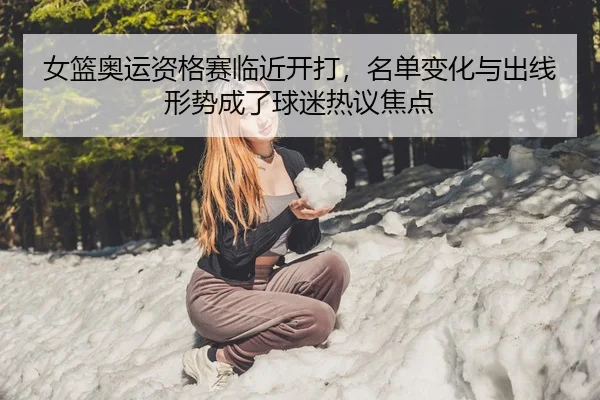 女篮奥运资格赛临近开打，名单变化与出线形势成了球迷热议焦点