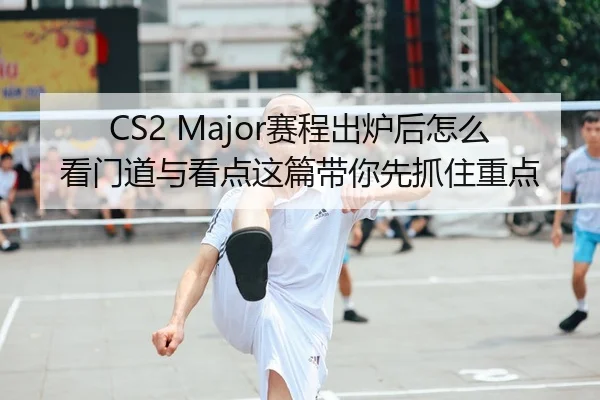 CS2 Major赛程出炉后怎么看门道与看点这篇带你先抓住重点